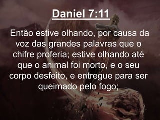 Daniel 7:11
Então estive olhando, por causa da
voz das grandes palavras que o
chifre proferia; estive olhando até
que o animal foi morto, e o seu
corpo desfeito, e entregue para ser
queimado pelo fogo;
 