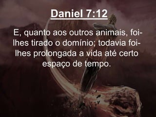 Daniel 7:12
E, quanto aos outros animais, foi-
lhes tirado o domínio; todavia foi-
lhes prolongada a vida até certo
espaço de tempo.
 