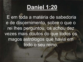 Daniel 1:20
E em toda a matéria de sabedoria
e de discernimento, sobre o que o
rei lhes perguntou, os achou dez
vezes mais doutos do que todos os
magos astrólogos que havia em
todo o seu reino.
 