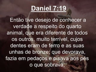 Daniel 7:19
Então tive desejo de conhecer a
verdade a respeito do quarto
animal, que era diferente de todos
os outros, muito terrível, cujos
dentes eram de ferro e as suas
unhas de bronze; que devorava,
fazia em pedaços e pisava aos pés
o que sobrava;
 