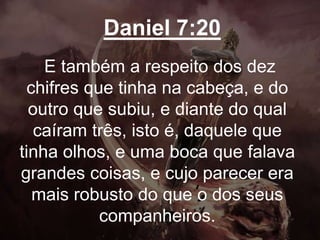 Daniel 7:20
E também a respeito dos dez
chifres que tinha na cabeça, e do
outro que subiu, e diante do qual
caíram três, isto é, daquele que
tinha olhos, e uma boca que falava
grandes coisas, e cujo parecer era
mais robusto do que o dos seus
companheiros.
 
