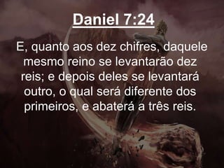 Daniel 7:24
E, quanto aos dez chifres, daquele
mesmo reino se levantarão dez
reis; e depois deles se levantará
outro, o qual será diferente dos
primeiros, e abaterá a três reis.
 