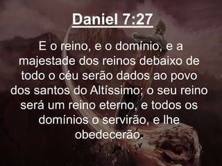 Daniel 7:27
E o reino, e o domínio, e a
majestade dos reinos debaixo de
todo o céu serão dados ao povo
dos santos do Altíssimo; o seu reino
será um reino eterno, e todos os
domínios o servirão, e lhe
obedecerão.
 
