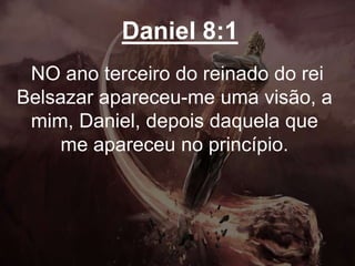 Daniel 8:1
NO ano terceiro do reinado do rei
Belsazar apareceu-me uma visão, a
mim, Daniel, depois daquela que
me apareceu no princípio.
 