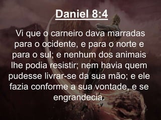 Daniel 8:4
Vi que o carneiro dava marradas
para o ocidente, e para o norte e
para o sul; e nenhum dos animais
lhe podia resistir; nem havia quem
pudesse livrar-se da sua mão; e ele
fazia conforme a sua vontade, e se
engrandecia.
 
