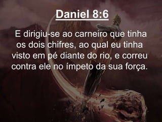 Daniel 8:6
E dirigiu-se ao carneiro que tinha
os dois chifres, ao qual eu tinha
visto em pé diante do rio, e correu
contra ele no ímpeto da sua força.
 