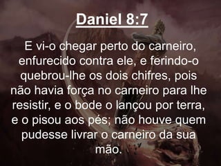 Daniel 8:7
E vi-o chegar perto do carneiro,
enfurecido contra ele, e ferindo-o
quebrou-lhe os dois chifres, pois
não havia força no carneiro para lhe
resistir, e o bode o lançou por terra,
e o pisou aos pés; não houve quem
pudesse livrar o carneiro da sua
mão.
 
