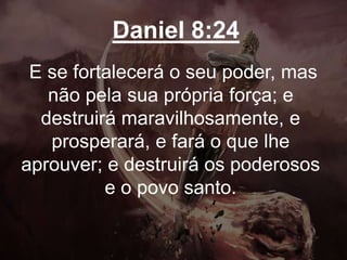 Daniel 8:24
E se fortalecerá o seu poder, mas
não pela sua própria força; e
destruirá maravilhosamente, e
prosperará, e fará o que lhe
aprouver; e destruirá os poderosos
e o povo santo.
 