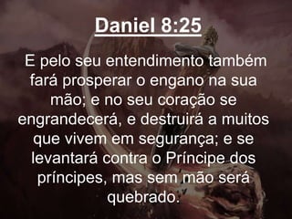 Daniel 8:25
E pelo seu entendimento também
fará prosperar o engano na sua
mão; e no seu coração se
engrandecerá, e destruirá a muitos
que vivem em segurança; e se
levantará contra o Príncipe dos
príncipes, mas sem mão será
quebrado.
 