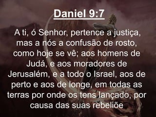 Daniel 9:7
A ti, ó Senhor, pertence a justiça,
mas a nós a confusão de rosto,
como hoje se vê; aos homens de
Judá, e aos moradores de
Jerusalém, e a todo o Israel, aos de
perto e aos de longe, em todas as
terras por onde os tens lançado, por
causa das suas rebeliõe
 