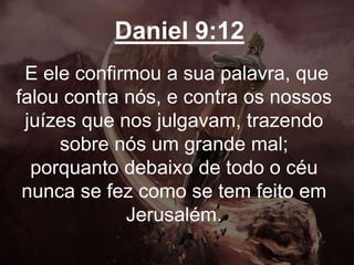 Daniel 9:12
E ele confirmou a sua palavra, que
falou contra nós, e contra os nossos
juízes que nos julgavam, trazendo
sobre nós um grande mal;
porquanto debaixo de todo o céu
nunca se fez como se tem feito em
Jerusalém.
 