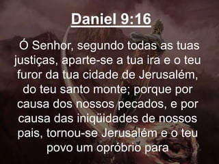 Daniel 9:16
Ó Senhor, segundo todas as tuas
justiças, aparte-se a tua ira e o teu
furor da tua cidade de Jerusalém,
do teu santo monte; porque por
causa dos nossos pecados, e por
causa das iniqüidades de nossos
pais, tornou-se Jerusalém e o teu
povo um opróbrio para
 