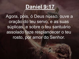 Daniel 9:17
Agora, pois, ó Deus nosso, ouve a
oração do teu servo, e as suas
súplicas, e sobre o teu santuário
assolado faze resplandecer o teu
rosto, por amor do Senhor.
 