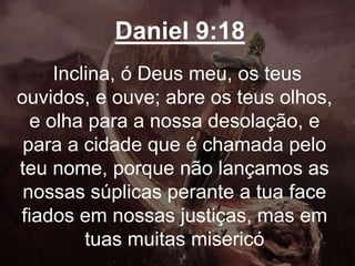 Daniel 9:18
Inclina, ó Deus meu, os teus
ouvidos, e ouve; abre os teus olhos,
e olha para a nossa desolação, e
para a cidade que é chamada pelo
teu nome, porque não lançamos as
nossas súplicas perante a tua face
fiados em nossas justiças, mas em
tuas muitas misericó
 
