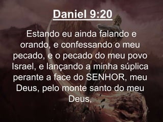 Daniel 9:20
Estando eu ainda falando e
orando, e confessando o meu
pecado, e o pecado do meu povo
Israel, e lançando a minha súplica
perante a face do SENHOR, meu
Deus, pelo monte santo do meu
Deus,
 
