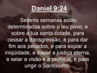 Daniel 9:24
Setenta semanas estão
determinadas sobre o teu povo, e
sobre a tua santa cidade, para
cessar a transgressão, e para dar
fim aos pecados, e para expiar a
iniqüidade, e trazer a justiça eterna,
e selar a visão e a profecia, e para
ungir o Santíssimo.
 