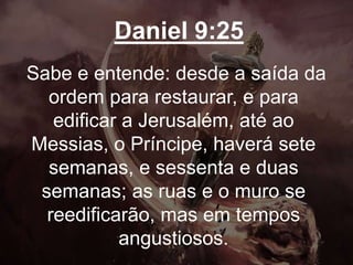 Daniel 9:25
Sabe e entende: desde a saída da
ordem para restaurar, e para
edificar a Jerusalém, até ao
Messias, o Príncipe, haverá sete
semanas, e sessenta e duas
semanas; as ruas e o muro se
reedificarão, mas em tempos
angustiosos.
 