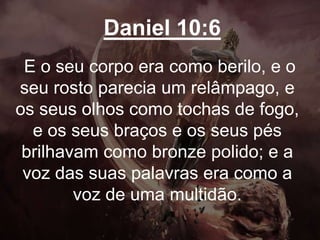 Daniel 10:6
E o seu corpo era como berilo, e o
seu rosto parecia um relâmpago, e
os seus olhos como tochas de fogo,
e os seus braços e os seus pés
brilhavam como bronze polido; e a
voz das suas palavras era como a
voz de uma multidão.
 