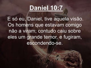 Daniel 10:7
E só eu, Daniel, tive aquela visão.
Os homens que estavam comigo
não a viram; contudo caiu sobre
eles um grande temor, e fugiram,
escondendo-se.
 