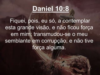 Daniel 10:8
Fiquei, pois, eu só, a contemplar
esta grande visão, e não ficou força
em mim; transmudou-se o meu
semblante em corrupção, e não tive
força alguma.
 