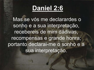 Daniel 2:6
Mas se vós me declarardes o
sonho e a sua interpretação,
recebereis de mim dádivas,
recompensas e grande honra;
portanto declarai-me o sonho e a
sua interpretação.
 