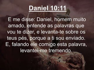 Daniel 10:11
E me disse: Daniel, homem muito
amado, entende as palavras que
vou te dizer, e levanta-te sobre os
teus pés, porque a ti sou enviado.
E, falando ele comigo esta palavra,
levantei-me tremendo.
 