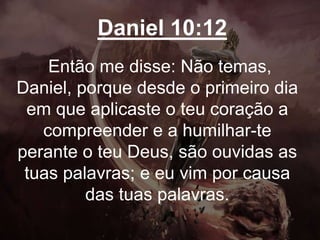 Daniel 10:12
Então me disse: Não temas,
Daniel, porque desde o primeiro dia
em que aplicaste o teu coração a
compreender e a humilhar-te
perante o teu Deus, são ouvidas as
tuas palavras; e eu vim por causa
das tuas palavras.
 