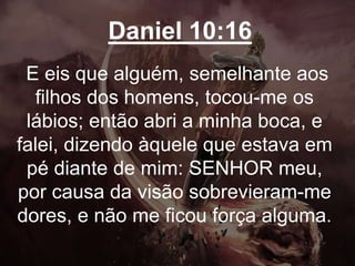 Daniel 10:16
E eis que alguém, semelhante aos
filhos dos homens, tocou-me os
lábios; então abri a minha boca, e
falei, dizendo àquele que estava em
pé diante de mim: SENHOR meu,
por causa da visão sobrevieram-me
dores, e não me ficou força alguma.
 