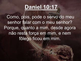 Daniel 10:17
Como, pois, pode o servo do meu
senhor falar com o meu senhor?
Porque, quanto a mim, desde agora
não resta força em mim, e nem
fôlego ficou em mim.
 