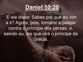 Daniel 10:20
E ele disse: Sabes por que eu vim
a ti? Agora, pois, tornarei a pelejar
contra o príncipe dos persas; e,
saindo eu, eis que virá o príncipe da
Grécia.
 