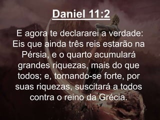 Daniel 11:2
E agora te declararei a verdade:
Eis que ainda três reis estarão na
Pérsia, e o quarto acumulará
grandes riquezas, mais do que
todos; e, tornando-se forte, por
suas riquezas, suscitará a todos
contra o reino da Grécia.
 