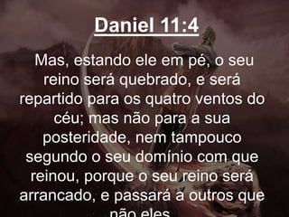 Daniel 11:4
Mas, estando ele em pé, o seu
reino será quebrado, e será
repartido para os quatro ventos do
céu; mas não para a sua
posteridade, nem tampouco
segundo o seu domínio com que
reinou, porque o seu reino será
arrancado, e passará a outros que
 