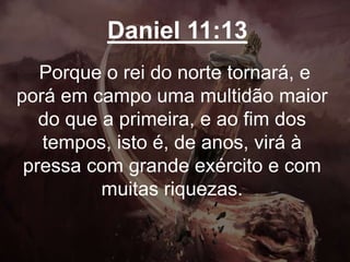 Daniel 11:13
Porque o rei do norte tornará, e
porá em campo uma multidão maior
do que a primeira, e ao fim dos
tempos, isto é, de anos, virá à
pressa com grande exército e com
muitas riquezas.
 