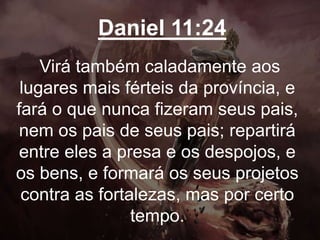 Daniel 11:24
Virá também caladamente aos
lugares mais férteis da província, e
fará o que nunca fizeram seus pais,
nem os pais de seus pais; repartirá
entre eles a presa e os despojos, e
os bens, e formará os seus projetos
contra as fortalezas, mas por certo
tempo.
 