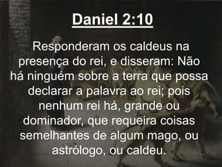 Daniel 2:10
Responderam os caldeus na
presença do rei, e disseram: Não
há ninguém sobre a terra que possa
declarar a palavra ao rei; pois
nenhum rei há, grande ou
dominador, que requeira coisas
semelhantes de algum mago, ou
astrólogo, ou caldeu.
 