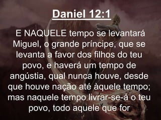 Daniel 12:1
E NAQUELE tempo se levantará
Miguel, o grande príncipe, que se
levanta a favor dos filhos do teu
povo, e haverá um tempo de
angústia, qual nunca houve, desde
que houve nação até àquele tempo;
mas naquele tempo livrar-se-á o teu
povo, todo aquele que for
 