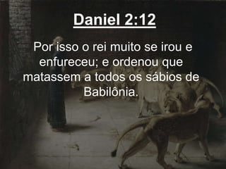 Daniel 2:12
Por isso o rei muito se irou e
enfureceu; e ordenou que
matassem a todos os sábios de
Babilônia.
 