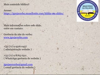 Mais conteúdo bíblico?
Acesse:
https://igrejaverbo.mozellosite.com/biblia-em-slides/
Mais informações sobre este slide,
entre em contato:
Gerência do site do verbo:
www.igrejaverbo.com
+55 (71) 9 9316 0457
( administração website )
+55 (71) 9 8765 0511
( WhatsApp gerência do website )
igrejaeoverbo@gmail.com
( email gerência do website )
 