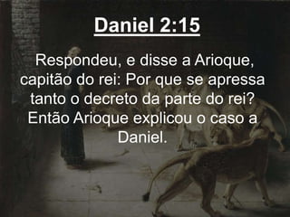 Daniel 2:15
Respondeu, e disse a Arioque,
capitão do rei: Por que se apressa
tanto o decreto da parte do rei?
Então Arioque explicou o caso a
Daniel.
 