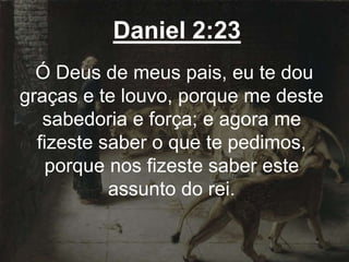 Daniel 2:23
Ó Deus de meus pais, eu te dou
graças e te louvo, porque me deste
sabedoria e força; e agora me
fizeste saber o que te pedimos,
porque nos fizeste saber este
assunto do rei.
 