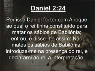 Daniel 2:24
Por isso Daniel foi ter com Arioque,
ao qual o rei tinha constituído para
matar os sábios de Babilônia;
entrou, e disse-lhe assim: Não
mates os sábios de Babilônia;
introduze-me na presença do rei, e
declararei ao rei a interpretação.
 