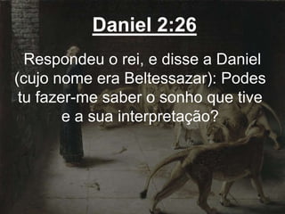 Daniel 2:26
Respondeu o rei, e disse a Daniel
(cujo nome era Beltessazar): Podes
tu fazer-me saber o sonho que tive
e a sua interpretação?
 