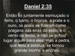 Daniel 2:35
Então foi juntamente esmiuçado o
ferro, o barro, o bronze, a prata e o
ouro, os quais se fizeram como
pragana das eiras do estio, e o
vento os levou, e não se achou
lugar algum para eles; mas a pedra,
que feriu a estátua, se tornou
grande monte, e encheu
 