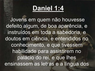 Daniel 1:4
Jovens em quem não houvesse
defeito algum, de boa aparência, e
instruídos em toda a sabedoria, e
doutos em ciência, e entendidos no
conhecimento, e que tivessem
habilidade para assistirem no
palácio do rei, e que lhes
ensinassem as letras e a língua dos
 
