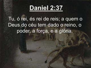 Daniel 2:37
Tu, ó rei, és rei de reis; a quem o
Deus do céu tem dado o reino, o
poder, a força, e a glória.
 