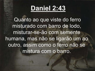 Daniel 2:43
Quanto ao que viste do ferro
misturado com barro de lodo,
misturar-se-ão com semente
humana, mas não se ligarão um ao
outro, assim como o ferro não se
mistura com o barro.
 
