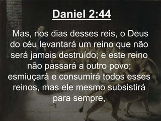 Daniel 2:44
Mas, nos dias desses reis, o Deus
do céu levantará um reino que não
será jamais destruído; e este reino
não passará a outro povo;
esmiuçará e consumirá todos esses
reinos, mas ele mesmo subsistirá
para sempre,
 