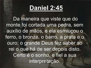 Daniel 2:45
Da maneira que viste que do
monte foi cortada uma pedra, sem
auxílio de mãos, e ela esmiuçou o
ferro, o bronze, o barro, a prata e o
ouro; o grande Deus fez saber ao
rei o que há de ser depois disto.
Certo é o sonho, e fiel a sua
interpretação.
 