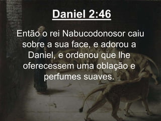Daniel 2:46
Então o rei Nabucodonosor caiu
sobre a sua face, e adorou a
Daniel, e ordenou que lhe
oferecessem uma oblação e
perfumes suaves.
 