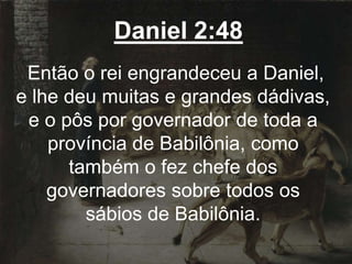 Daniel 2:48
Então o rei engrandeceu a Daniel,
e lhe deu muitas e grandes dádivas,
e o pôs por governador de toda a
província de Babilônia, como
também o fez chefe dos
governadores sobre todos os
sábios de Babilônia.
 